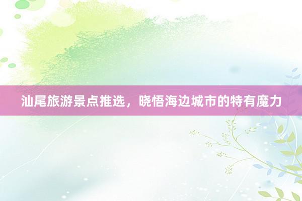 汕尾旅游景点推选，晓悟海边城市的特有魔力