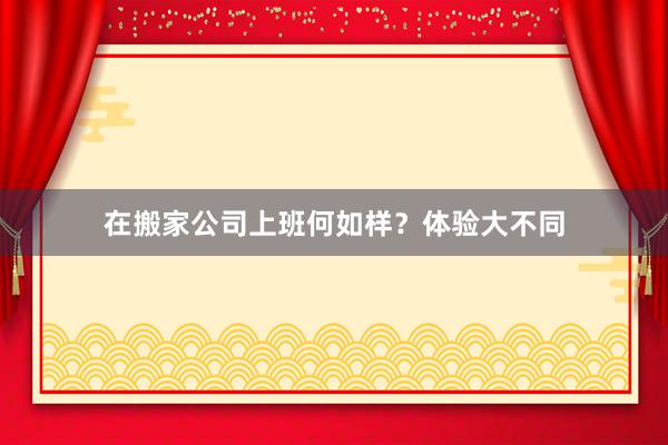 在搬家公司上班何如样？体验大不同