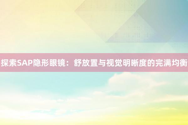 探索SAP隐形眼镜：舒放置与视觉明晰度的完满均衡