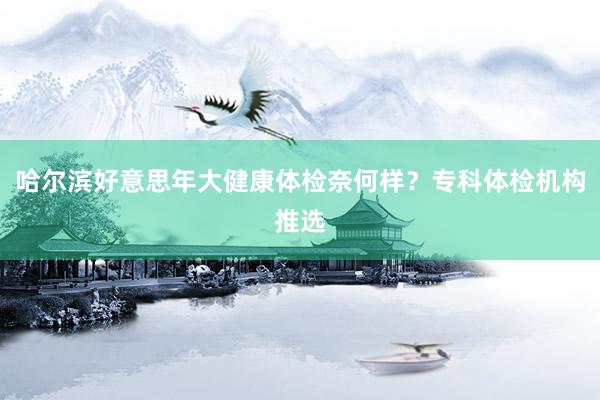 哈尔滨好意思年大健康体检奈何样？专科体检机构推选