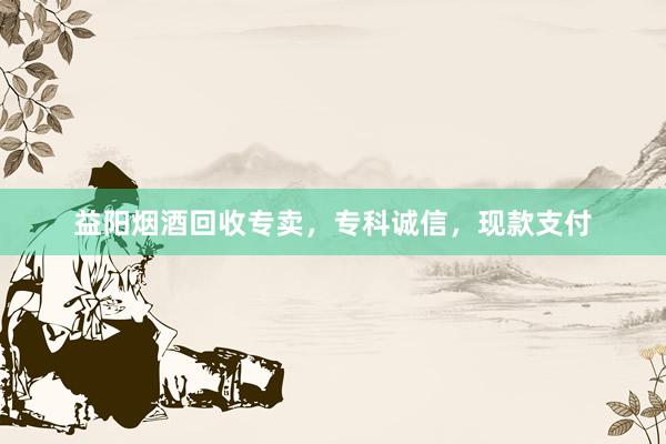 益阳烟酒回收专卖，专科诚信，现款支付