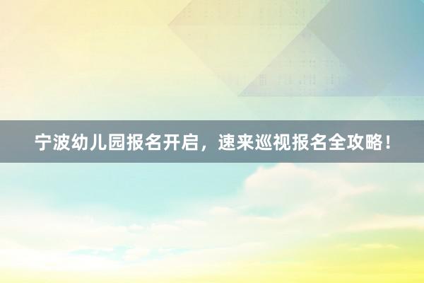 宁波幼儿园报名开启，速来巡视报名全攻略！